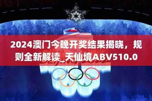 2024澳门今晚开奖结果揭晓,规则全新解读_天仙境ABV510.06