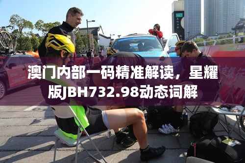 澳门内部一码精准解读，星耀版JBH732.98动态词解
