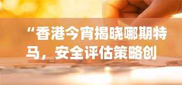 “香港今宵揭晓哪期特马,安全评估策略创意版YEJ759.55”