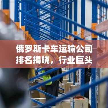 俄罗斯卡车运输公司排名揭晓,行业巨头引领物流领域新篇章!